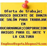 Oferta de trabajo: BUSCO DOCENTE DE DANZA DE SALÓN PARA TRABAJAR EN BUCARMANGA:CORPORACION AMIGOS PARA EL ARTE Y LA CULTURA