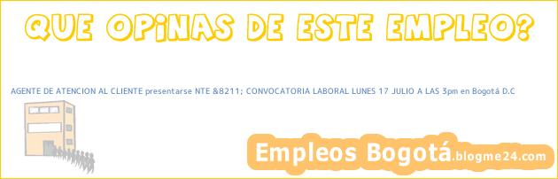 AGENTE DE ATENCION AL CLIENTE presentarse NTE &8211; CONVOCATORIA LABORAL LUNES 17 JULIO A LAS 3pm en Bogotá D.C