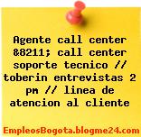 Agente call center &8211; call center soporte tecnico // toberin entrevistas 2 pm // linea de atencion al cliente