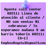 Agente call center &8211; Linea de atención al cliente / NO son ventas Ni cobranzas / Te esperamos mañana 9 am barrio toberin &8211; [D-1]