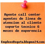 Agente call center agentes de linea de atencion al cliente soporte tecnico 6 meses de experencia