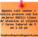 Agente call center / inicia proceso con los mejores &8211; Linea de atencion al cliente / Turno laboral de 2 pm a 10 pm