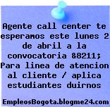 Agente call center te esperamos este lunes 2 de abril a la convocatoria &8211; Para linea de atencion al cliente / aplica estudiantes duirnos