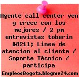 Agente call center ven y crece con los mejores / 2 pm entrevistas toberin &8211; Linea de atencion al cliente / Soporte Técnico / participa
