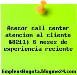 Asesor call center atencion al cliente &8211; 6 meses de experiencia reciente