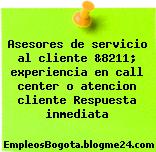 Asesores de servicio al cliente &8211; experiencia en call center o atencion cliente Respuesta inmediata