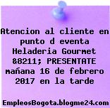 Atencion al cliente en punto d eventa Heladeria Gourmet &8211; PRESENTATE mañana 16 de febrero 2017 en la tarde