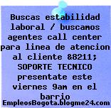 Buscas estabilidad laboral / buscamos agentes call center para linea de atencion al cliente &8211; SOPORTE TECNICO presentate este viernes 9am en el barrio