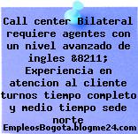 Call center Bilateral requiere agentes con un nivel avanzado de ingles &8211; Experiencia en atencion al cliente turnos tiempo completo y medio tiempo sede norte
