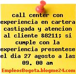 call center con experiencia en cartera castigada y atencion al cliente &8211; si cumple con la experiencia presentese el dia 27 agosto a las 09. 00 am