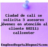 Ciudad de cali se solicita 3 asesores jóvenes en atención al cliente &8211; callcenter