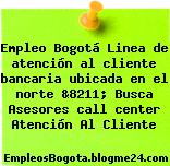 Empleo Bogotá Linea de atención al cliente bancaria ubicada en el norte &8211; Busca Asesores call center Atención Al Cliente