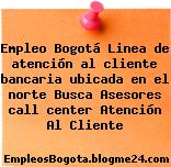 Empleo Bogotá Linea de atención al cliente bancaria ubicada en el norte Busca Asesores call center Atención Al Cliente