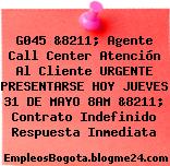 G045 &8211; Agente Call Center Atención Al Cliente URGENTE PRESENTARSE HOY JUEVES 31 DE MAYO 8AM &8211; Contrato Indefinido Respuesta Inmediata