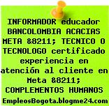 INFORMADOR educador BANCOLOMBIA ACACIAS META &8211; TECNICO O TECNOLOGO certificado experiencia en atención al cliente en Meta &8211; COMPLEMENTOS HUMANOS
