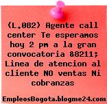 (L.082) Agente call center Te esperamos hoy 2 pm a la gran convocatoria &8211; Linea de atencion al cliente NO ventas Ni cobranzas