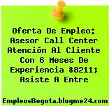 Oferta De Empleo: Asesor Call Center Atención Al Cliente Con 6 Meses De Experiencia &8211; Asiste A Entre