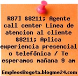 R87] &8211; Agente call center Linea de atencion al cliente &8211; Aplica experiencia presencial o telefónica / Te esperamos mañana 9 am