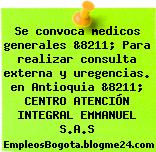 Se convoca medicos generales &8211; Para realizar consulta externa y uregencias. en Antioquia &8211; CENTRO ATENCIÓN INTEGRAL EMMANUEL S.A.S