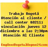 Trabajo Bogotá Atención al cliente / call center &8211; vinculación jueves 12 diciembre a las 2:30pm Atención Al Cliente