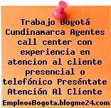 Trabajo Bogotá Cundinamarca Agentes call center con experiencia en atencion al cliente presencial o telefónico Preséntate Atención Al Cliente
