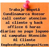 Trabajo Bogotá Cundinamarca Asesor call center atencion al cliente y back officce 6 horas diarias no pago logueo ni campañas Atención Al Cliente