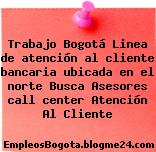 Trabajo Bogotá Linea de atención al cliente bancaria ubicada en el norte Busca Asesores call center Atención Al Cliente