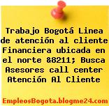 Trabajo Bogotá Linea de atención al cliente Financiera ubicada en el norte &8211; Busca Asesores call center Atención Al Cliente