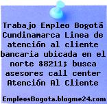 Trabajo Empleo Bogotá Cundinamarca Linea de atención al cliente bancaria ubicada en el norte &8211; busca asesores call center Atención Al Cliente