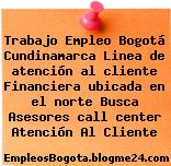 Trabajo Empleo Bogotá Cundinamarca Linea de atención al cliente Financiera ubicada en el norte Busca Asesores call center Atención Al Cliente