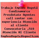 Trabajo Empleo Bogotá Cundinamarca Preséntate Agentes call center con experiencia Atención al cliente Convocatoria ,519 Atención Al Cliente
