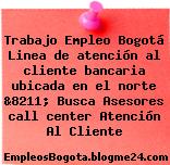 Trabajo Empleo Bogotá Linea de atención al cliente bancaria ubicada en el norte &8211; Busca Asesores call center Atención Al Cliente