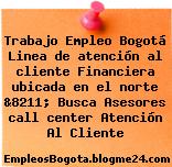 Trabajo Empleo Bogotá Linea de atención al cliente Financiera ubicada en el norte &8211; Busca Asesores call center Atención Al Cliente