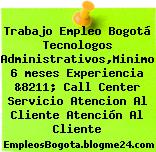 Trabajo Empleo Bogotá Tecnologos Administrativos,Minimo 6 meses Experiencia &8211; Call Center Servicio Atencion Al Cliente Atención Al Cliente
