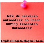 Jefe de servicio automotriz en Cesar &8211; Ecocentro Automotriz