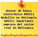 Asesor de banca electrónica &8211; Medellin en Antioquia &8211; Importante empresa del sector real en Antioquia