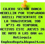 CAJERO SECTOR BANCA MEDELLIN POR TEMPoRADA &8211; PRESENTATE EN LA TRAnSVERSAL 39B N°73 49 TEMPORAL ACTIVOS ESTE JUEVES 26 DE MAYO A LAS 8AM en Antioquia