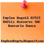 Empleo Bogotá A753] &8211; Asesores SAC Bancario Banca