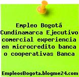 Empleo Bogotá Cundinamarca Ejecutivo comercial experiencia en microcredito banca o cooperativas Banca