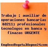 Trabajo : auxiliar de operaciones bancarias &8211; profesionales tecnologos en banca y finazas URGENTE