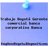 Trabajo Bogotá Gerente comercial banca corporativa Banca