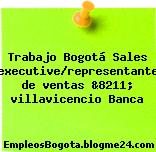 Trabajo Bogotá Sales executive/representante de ventas &8211; villavicencio Banca