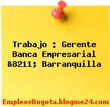 Trabajo : Gerente Banca Empresarial &8211; Barranquilla