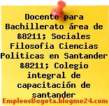 Docente para Bachillerato área de &8211; Sociales Filosofia Ciencias Politicas en Santander &8211; Colegio integral de capacitación de santander