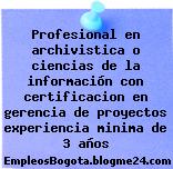 Profesional en archivistica o ciencias de la información con certificacion en gerencia de proyectos experiencia minima de 3 años