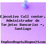 Ejecutivo Call center, Administrador de Tarjetas Bancarias …, Santiago