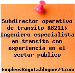 Subdirector operativo de transito &8211; Ingeniero especialista en transito con experiencia en el sector publico