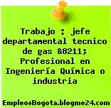Trabajo : jefe departamental tecnico de gas &8211; Profesional en Ingeniería Química o industria