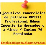 Ejecutivos comerciales de petroleo &8211; Profesional Admon Ingeniería Mercadeo o a fines / Ingles 70 Porciento