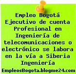 Empleo Bogotá Ejecutivo de cuenta Profesional en Ingeniería de telecomunicaciones o electrónico se labora en la vía a Siberia Ingeniería